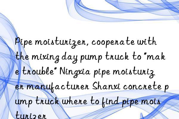 Pipe moisturizer, cooperate with the mixing day pump truck to "make trouble" Ningxia pipe moisturizer manufacturer Shanxi concrete pump truck where to find pipe moisturizer