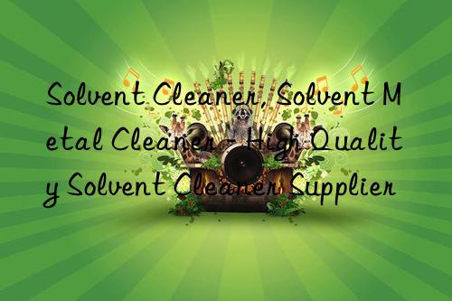 Solvent Cleaner, Solvent Metal Cleaner - High Quality Solvent Cleaner Supplier