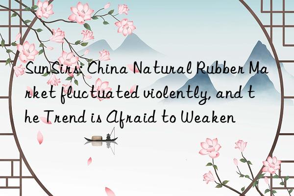 SunSirs: China Natural Rubber Market fluctuated violently, and the Trend is Afraid to Weaken