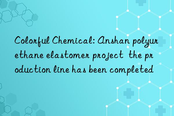 Colorful Chemical: Anshan polyurethane elastomer project  the production line has been completed