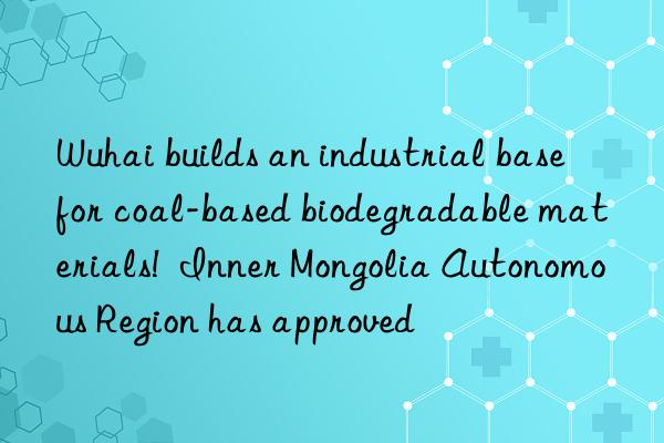 Wuhai builds an industrial base for coal-based biodegradable materials!  Inner Mongolia Autonomous Region has approved