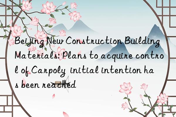 Beijing New Construction Building Materials: Plans to acquire control of Carpoly  initial intention has been reached