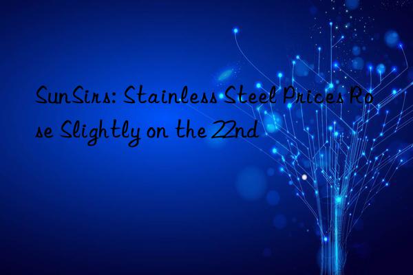 SunSirs: Stainless Steel Prices Rose Slightly on the 22nd