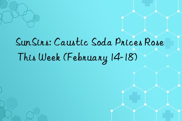 SunSirs: Caustic Soda Prices Rose This Week (February 14-18)