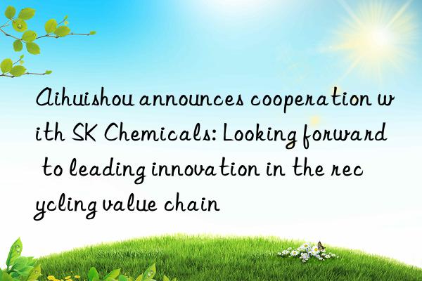 Aihuishou announces cooperation with SK Chemicals: Looking forward to leading innovation in the recycling value chain