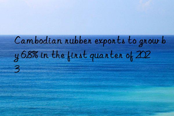 Cambodian rubber exports to grow by 6.8% in the first quarter of 2023