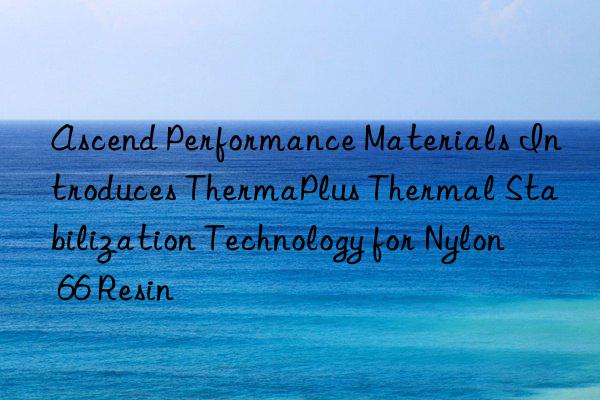 Ascend Performance Materials Introduces ThermaPlus Thermal Stabilization Technology for Nylon 66 Resin