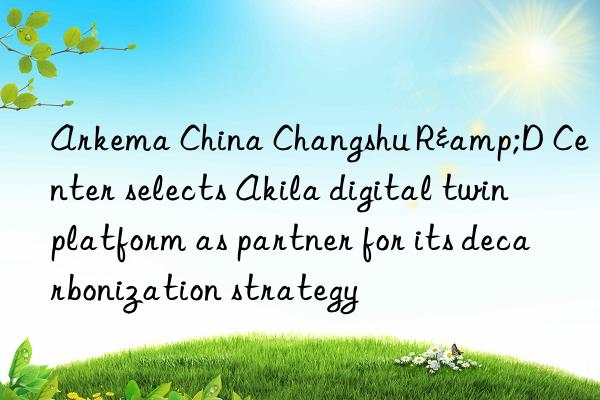 Arkema China Changshu R&D Center selects Akila digital twin platform as partner for its decarbonization strategy