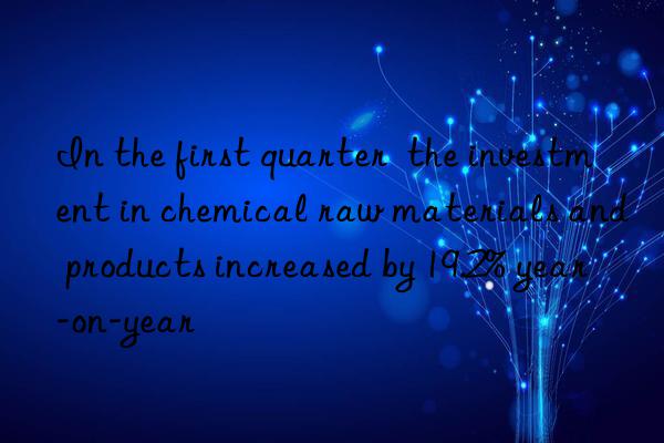 In the first quarter  the investment in chemical raw materials and products increased by 19.2% year-on-year