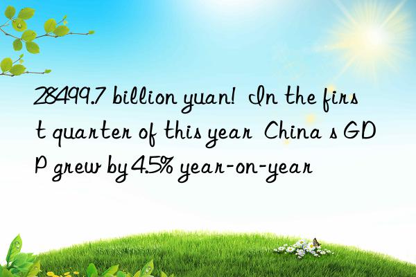 28499.7 billion yuan!  In the first quarter of this year  China s GDP grew by 4.5% year-on-year