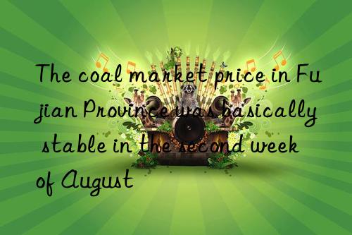 The coal market price in Fujian Province was basically stable in the second week of August