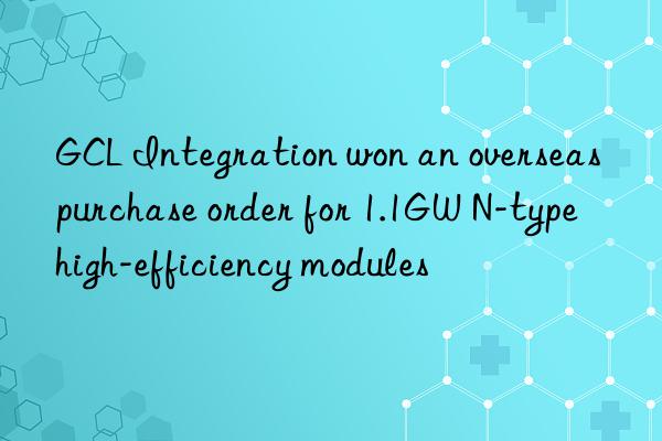 GCL Integration won an overseas purchase order for 1.1GW N-type high-efficiency modules