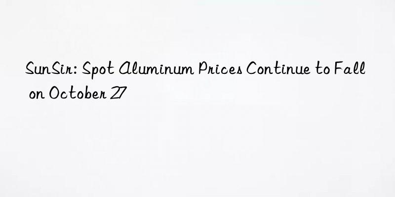 SunSir: Spot Aluminum Prices Continue to Fall on October 27