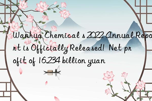 Wanhua Chemical s 2022 Annual Report is Officially Released!  Net profit of 16.234 billion yuan