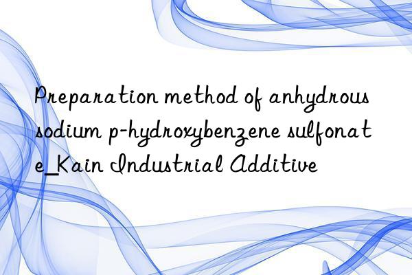 Preparation method of anhydrous sodium p-hydroxybenzene sulfonate_Kain Industrial Additive