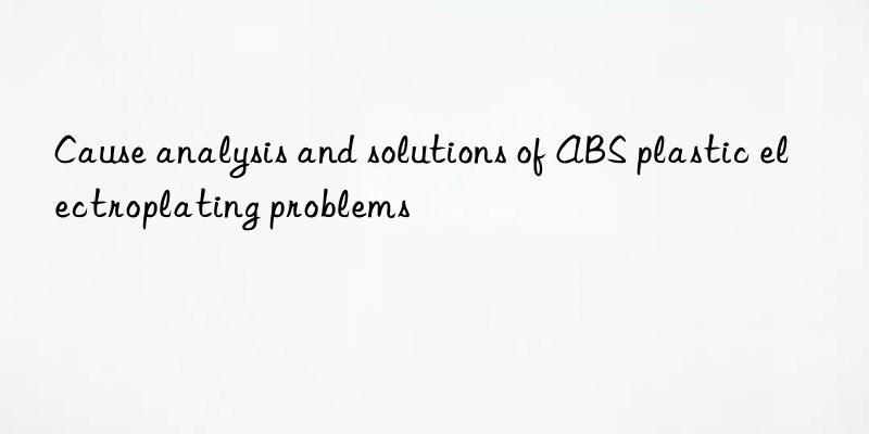 Cause analysis and solutions of ABS plastic electroplating problems