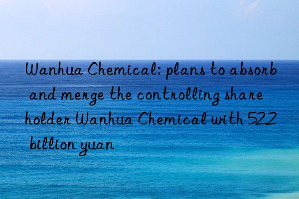 Wanhua Chemical: plans to absorb and merge the controlling shareholder Wanhua Chemical with 52.2 billion yuan