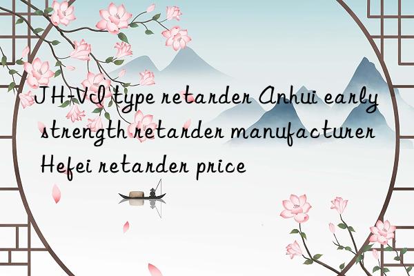 JH-VI type retarder Anhui early strength retarder manufacturer Hefei retarder price