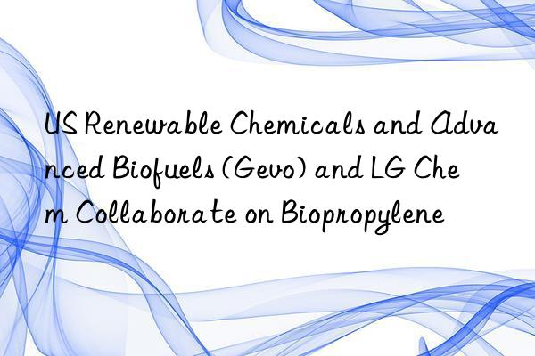 US Renewable Chemicals and Advanced Biofuels (Gevo) and LG Chem Collaborate on Biopropylene