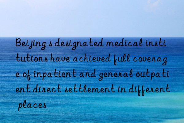 Beijing s designated medical institutions have achieved full coverage of inpatient and general outpatient direct settlement in different places