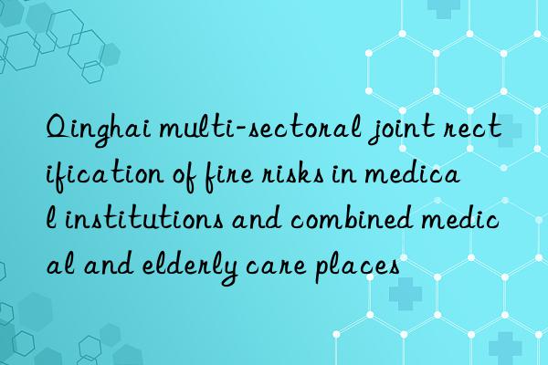 Qinghai multi-sectoral joint rectification of fire risks in medical institutions and combined medical and elderly care places