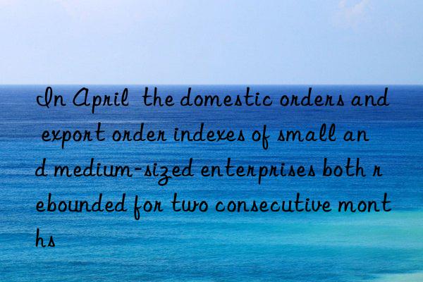 In April  the domestic orders and export order indexes of small and medium-sized enterprises both rebounded for two consecutive months