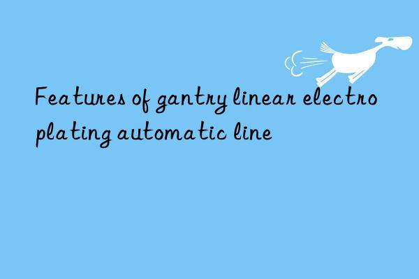 Features of gantry linear electroplating automatic line