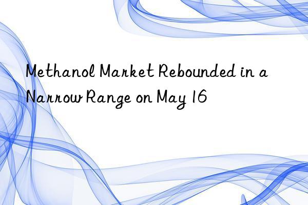 Methanol Market Rebounded in a Narrow Range on May 16