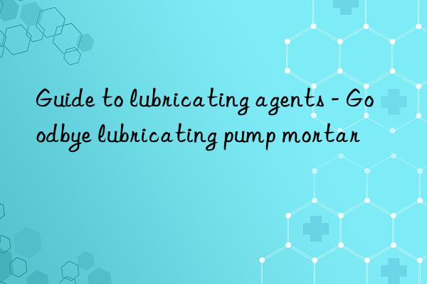 Guide to lubricating agents - Goodbye lubricating pump mortar