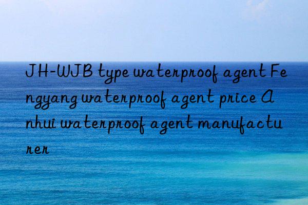 JH-WJB type waterproof agent Fengyang waterproof agent price Anhui waterproof agent manufacturer