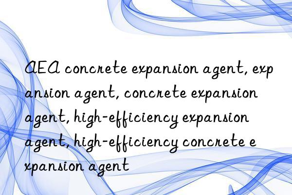 AEA concrete expansion agent, expansion agent, concrete expansion agent, high-efficiency expansion agent, high-efficiency concrete expansion agent