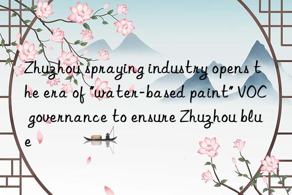 Zhuzhou spraying industry opens the era of "water-based paint" VOC governance to ensure Zhuzhou blue