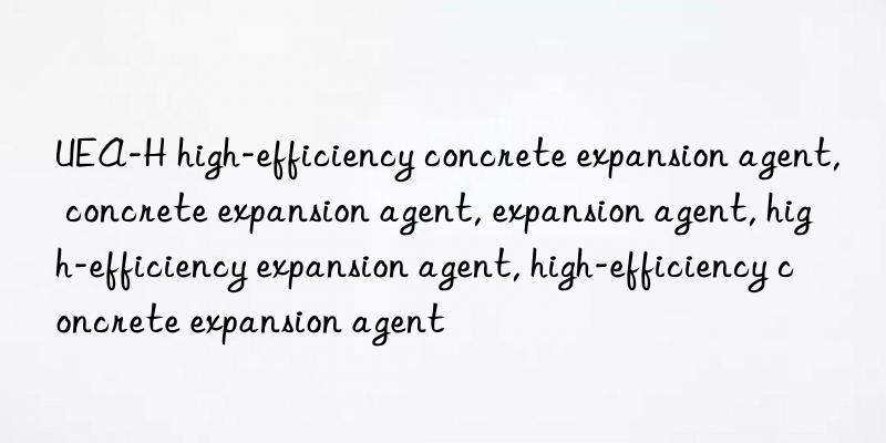 UEA-H high-efficiency concrete expansion agent, concrete expansion agent, expansion agent, high-efficiency expansion agent, high-efficiency concrete expansion agent