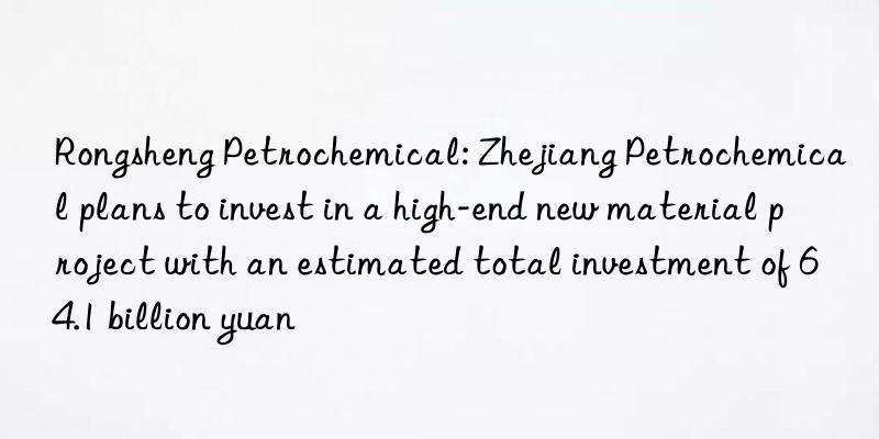 Rongsheng Petrochemical: Zhejiang Petrochemical plans to invest in a high-end new material project with an estimated total investment of 64.1 billion yuan