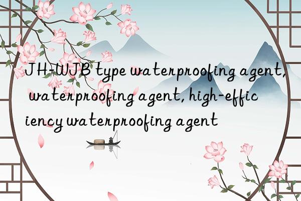 JH-WJB type waterproofing agent, waterproofing agent, high-efficiency waterproofing agent