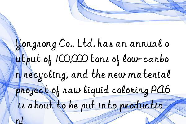 Yongrong Co., Ltd. has an annual output of 100,000 tons of low-carbon recycling, and the new material project of raw liquid coloring PA6 is about to be put into production!