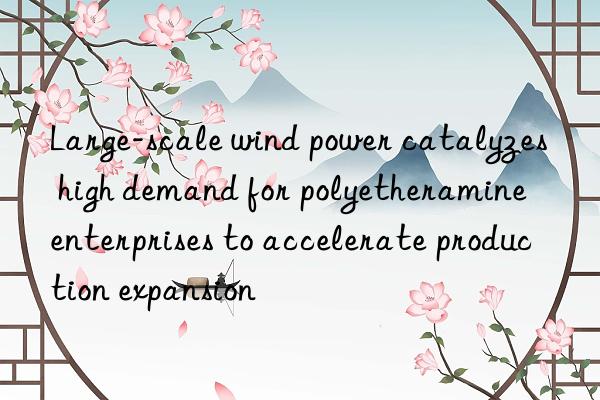 Large-scale wind power catalyzes high demand for polyetheramine enterprises to accelerate production expansion