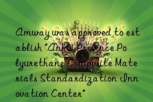 Amway was approved to establish "Anhui Province Polyurethane Composite Materials Standardization Innovation Center"