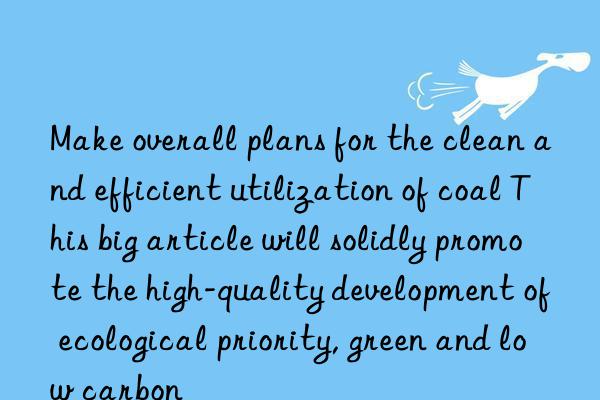 Make overall plans for the clean and efficient utilization of coal This big article will solidly promote the high-quality development of ecological priority, green and low carbon