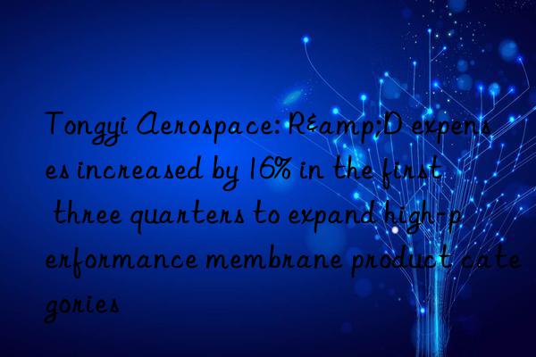 Tongyi Aerospace: R&D expenses increased by 16% in the first three quarters to expand high-performance membrane product categories