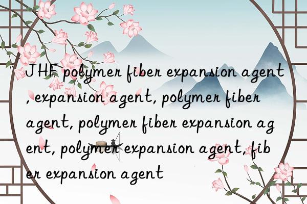 JHF polymer fiber expansion agent, expansion agent, polymer fiber agent, polymer fiber expansion agent, polymer expansion agent, fiber expansion agent