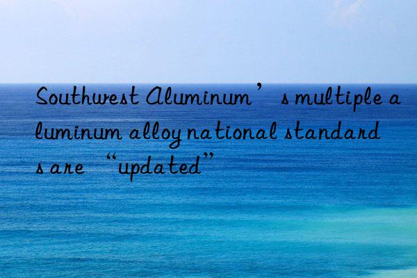 Southwest Aluminum’s multiple aluminum alloy national standards are “updated”