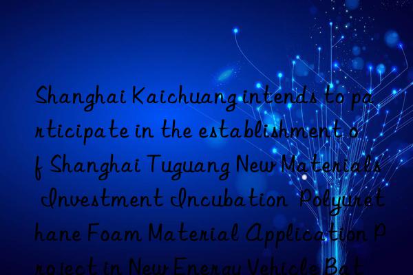 Shanghai Kaichuang intends to participate in the establishment of Shanghai Tuguang New Materials Investment Incubation  Polyurethane Foam Material Application Project in New Energy Vehicle Batteries