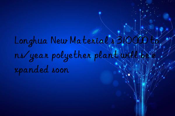 Longhua New Material s 310 000 tons/year polyether plant will be expanded soon