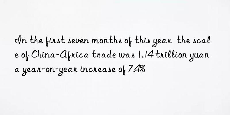 In the first seven months of this year  the scale of China-Africa trade was 1.14 trillion yuan  a year-on-year increase of 7.4%