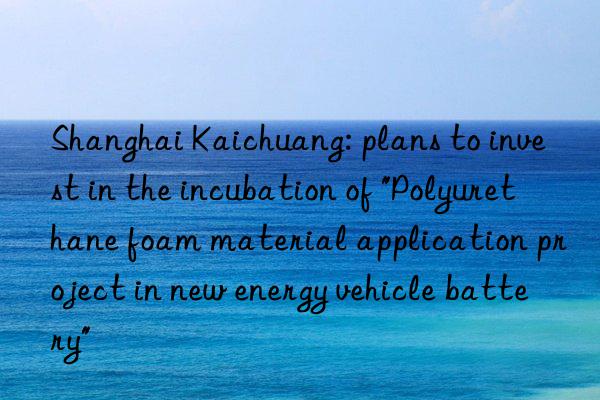 Shanghai Kaichuang: plans to invest in the incubation of "Polyurethane foam material application project in new energy vehicle battery"