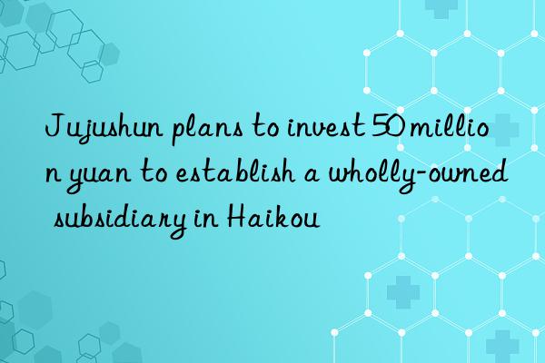 Jujushun plans to invest 50 million yuan to establish a wholly-owned subsidiary in Haikou