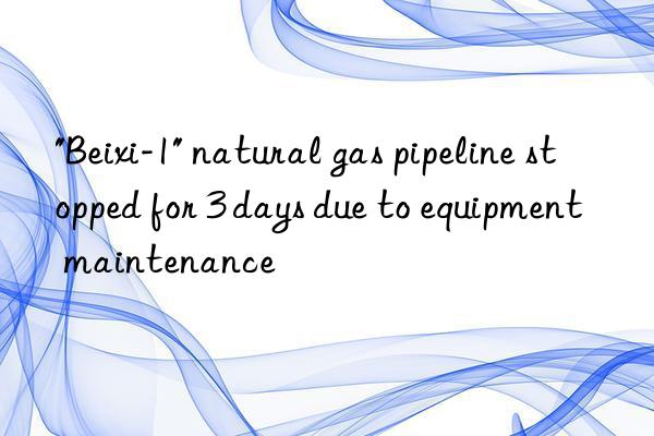 "Beixi-1" natural gas pipeline stopped for 3 days due to equipment maintenance