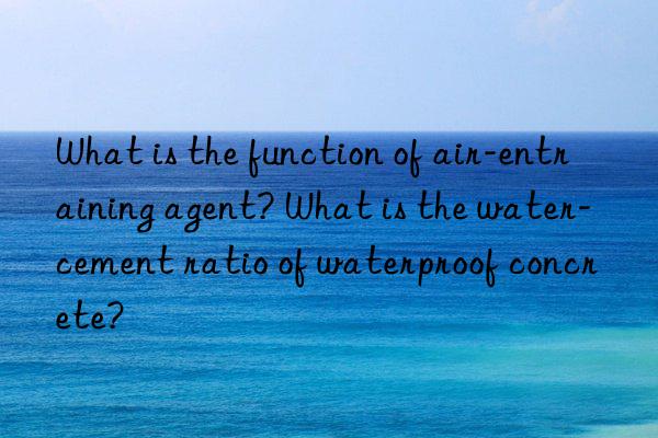 What is the function of air-entraining agent? What is the water-cement ratio of waterproof concrete?