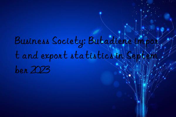 Business Society: Butadiene import and export statistics in September 2023